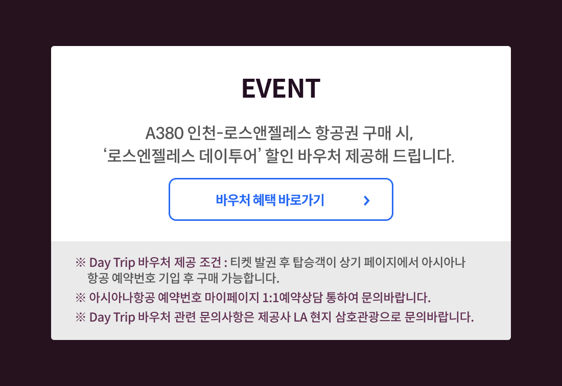 event A380 인천-로스앤젤레스 항공권 구매시, '로스앤젤레스 데이투어' 할인 바우처 제공해 드립니다. 바우처 혜택 바로가기. * Day Trip 바우처 제공 조건: 티켓 발권 후 탑승객이 상기 페이지에서 아시아나 항공 예약번호 기입 후 구매 가능합니다. * 아시아나 항공 예약번호 마이ㅔ이지 1:1 예약상담 통하여 문의 바랍니다. * Day Trip 바우처 관련 문의사항은 제공사 LA 현지 삼호관광으로 문의 바랍니다.